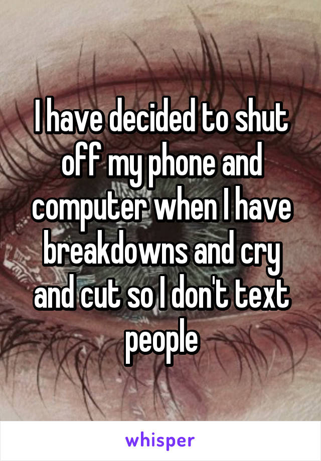 I have decided to shut off my phone and computer when I have breakdowns and cry and cut so I don't text people