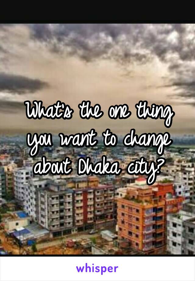 What's the one thing you want to change about Dhaka city?