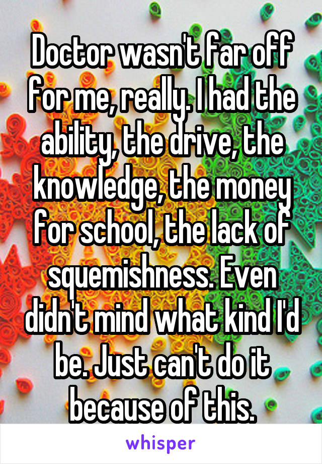 Doctor wasn't far off for me, really. I had the ability, the drive, the knowledge, the money for school, the lack of squemishness. Even didn't mind what kind I'd be. Just can't do it because of this.