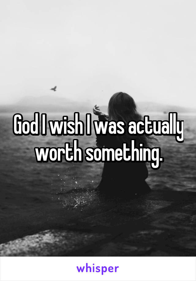 God I wish I was actually worth something.