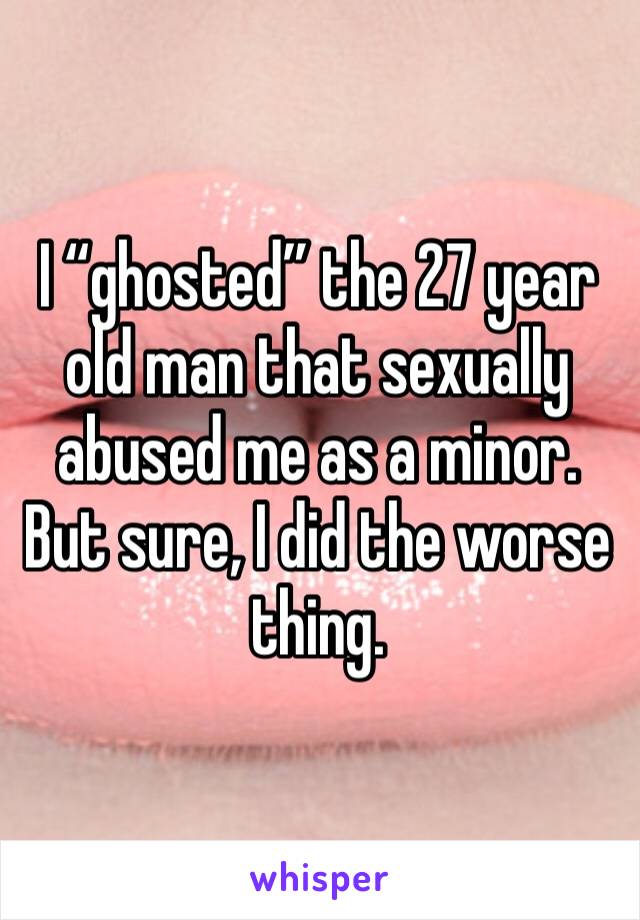 I “ghosted” the 27 year old man that sexually abused me as a minor. But sure, I did the worse thing.  