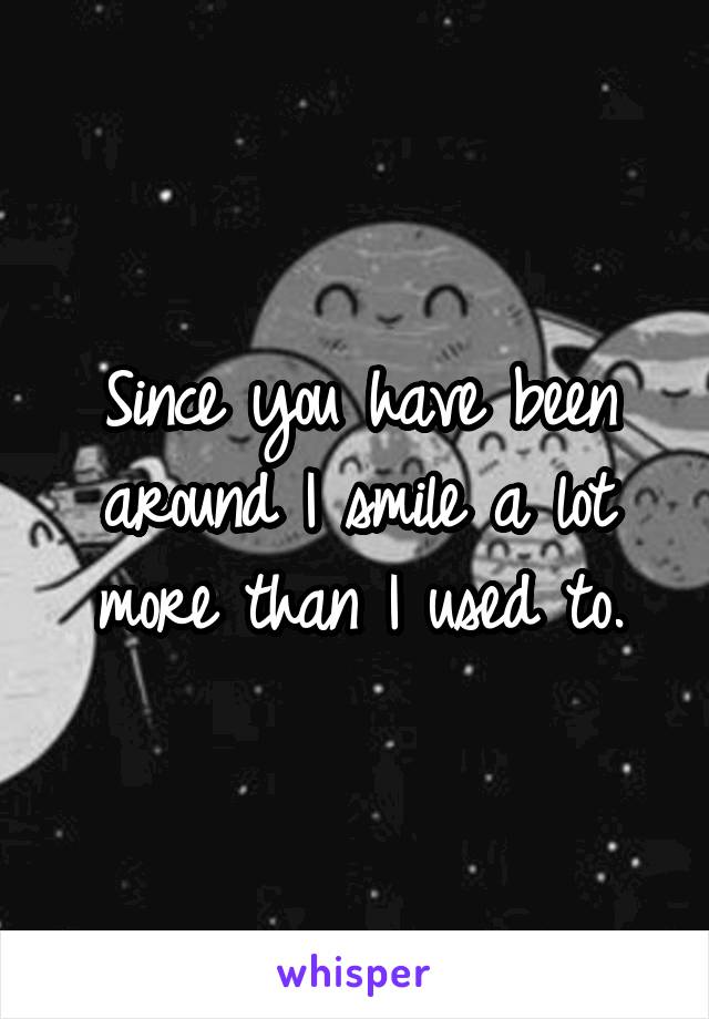 Since you have been around I smile a lot more than I used to.