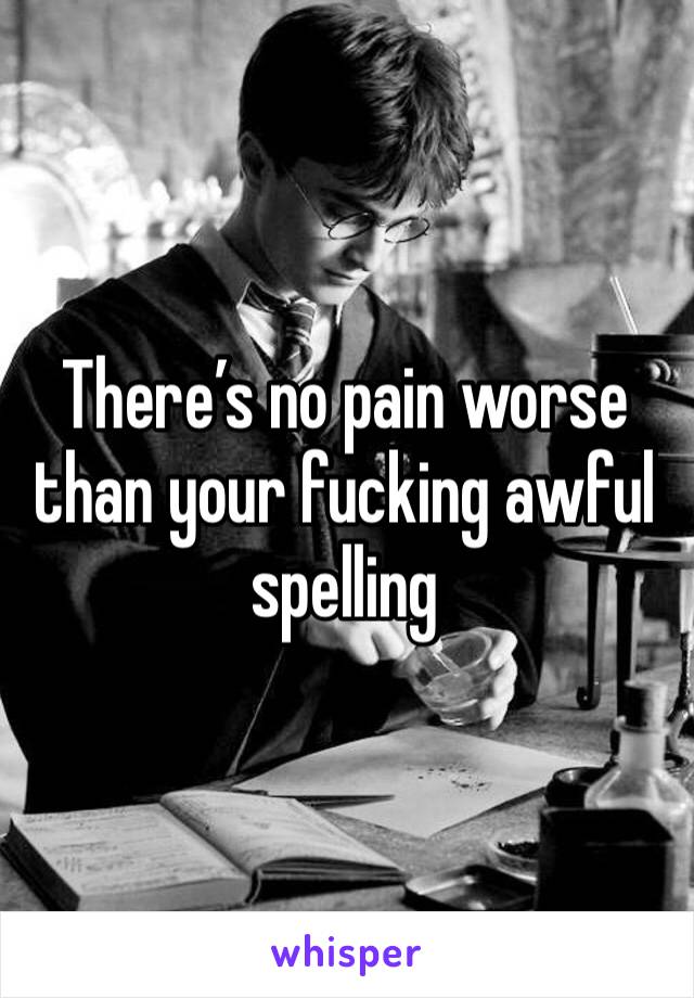 There’s no pain worse than your fucking awful spelling