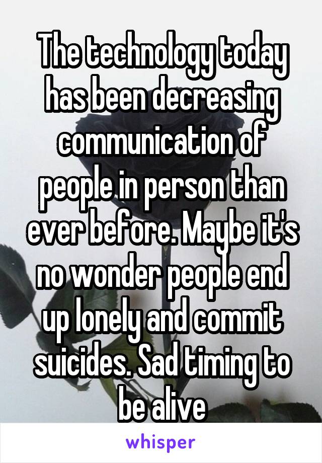 The technology today has been decreasing communication of people in person than ever before. Maybe it's no wonder people end up lonely and commit suicides. Sad timing to be alive