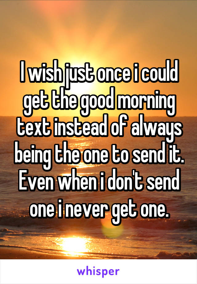 I wish just once i could get the good morning text instead of always being the one to send it. Even when i don't send one i never get one.