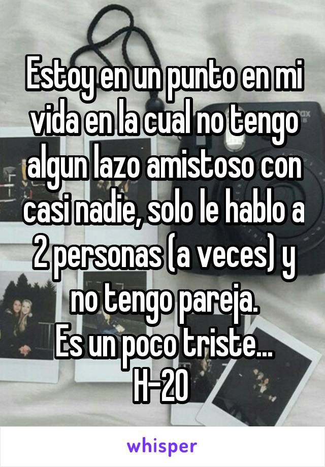 Estoy en un punto en mi vida en la cual no tengo algun lazo amistoso con casi nadie, solo le hablo a 2 personas (a veces) y no tengo pareja.
Es un poco triste...
H-20 