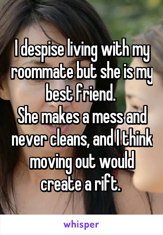 I despise living with my roommate but she is my best friend. 
She makes a mess and never cleans, and I think moving out would create a rift. 