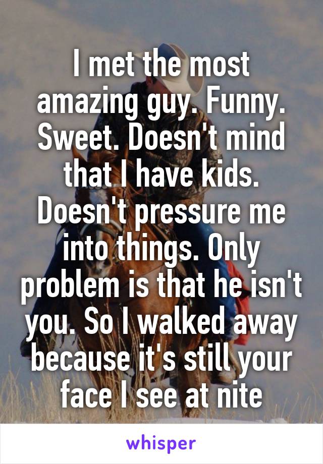 I met the most amazing guy. Funny. Sweet. Doesn't mind that I have kids. Doesn't pressure me into things. Only problem is that he isn't you. So I walked away because it's still your face I see at nite