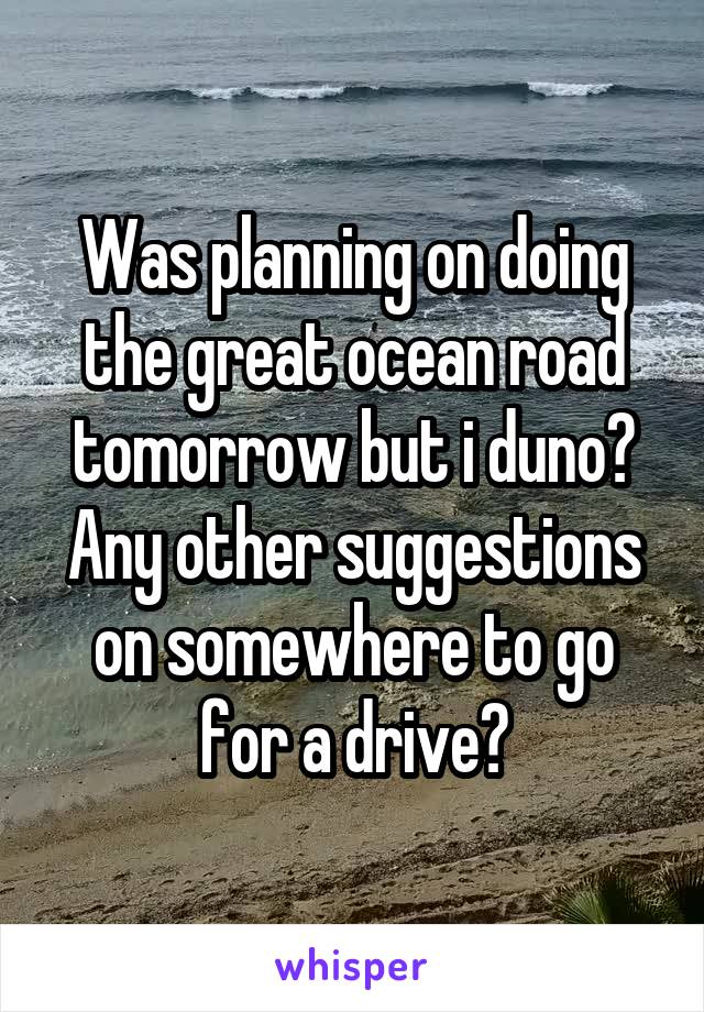 Was planning on doing the great ocean road tomorrow but i duno? Any other suggestions on somewhere to go for a drive?