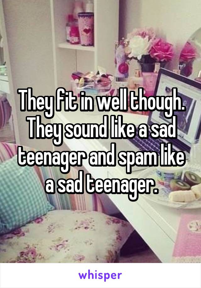 They fit in well though. They sound like a sad teenager and spam like a sad teenager.