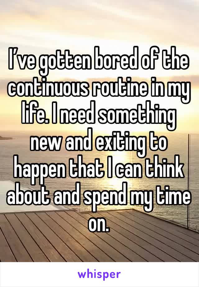 I’ve gotten bored of the continuous routine in my life. I need something new and exiting to happen that I can think about and spend my time on.