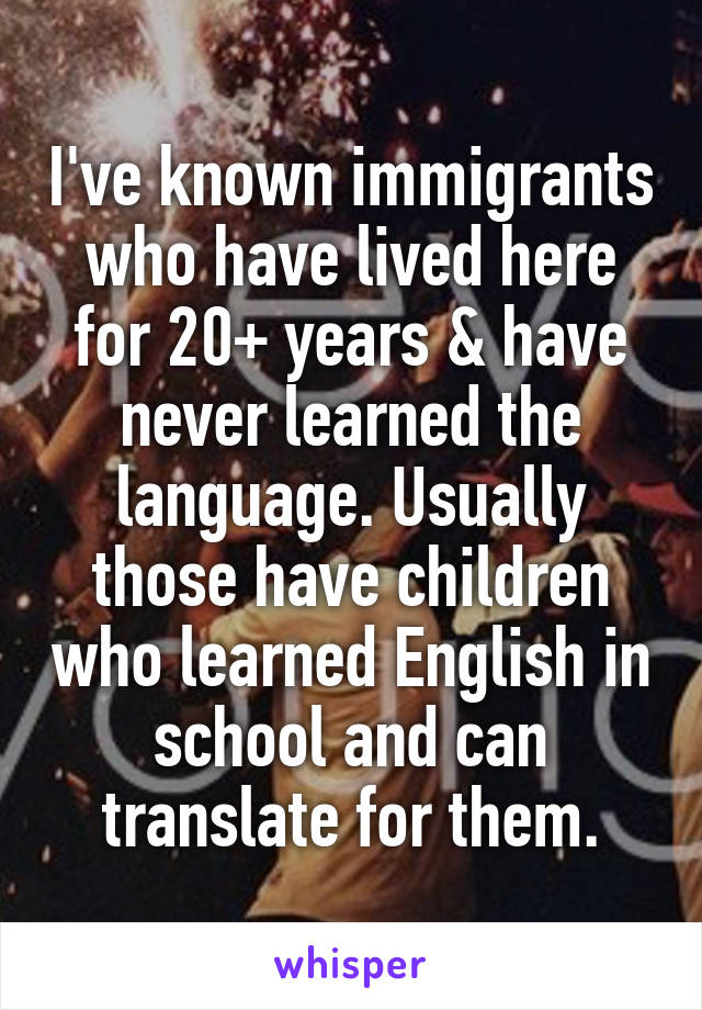 I've known immigrants who have lived here for 20+ years & have never learned the language. Usually those have children who learned English in school and can translate for them.