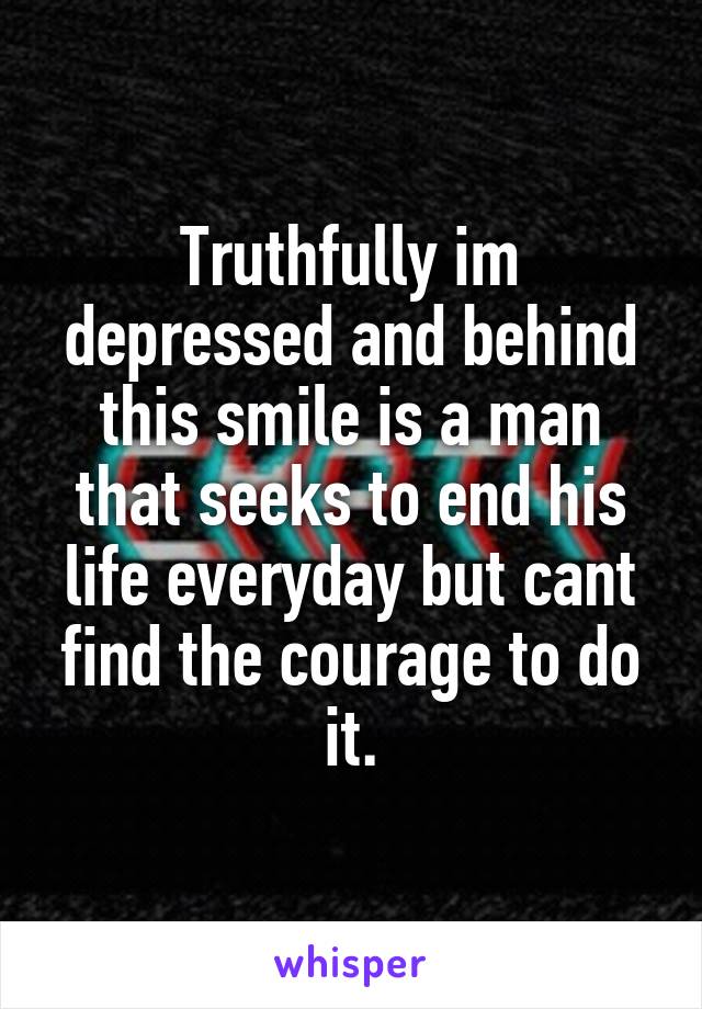 Truthfully im depressed and behind this smile is a man that seeks to end his life everyday but cant find the courage to do it.