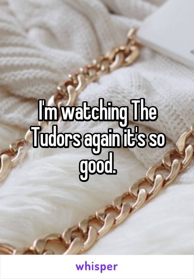 I'm watching The Tudors again it's so good.