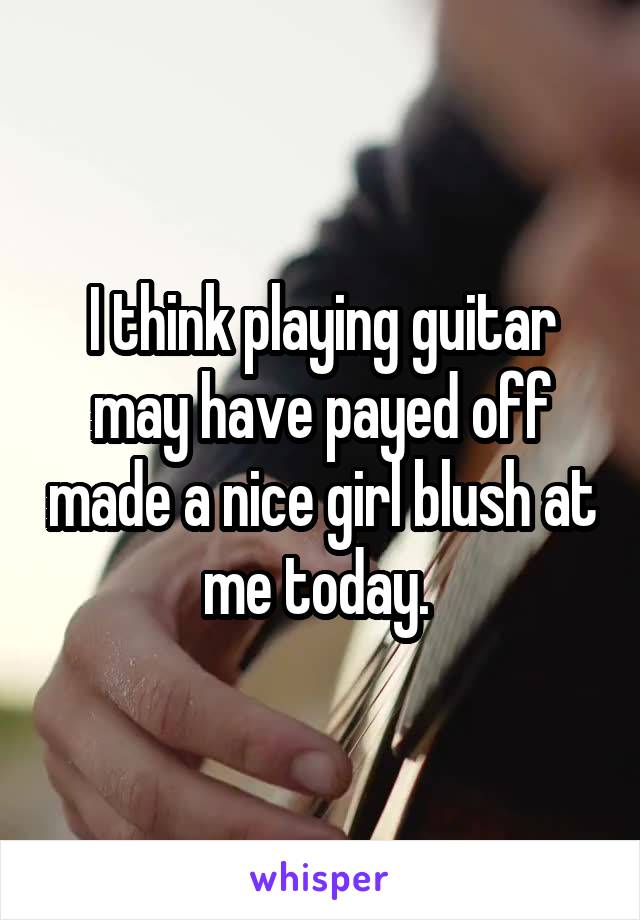 I think playing guitar may have payed off made a nice girl blush at me today. 