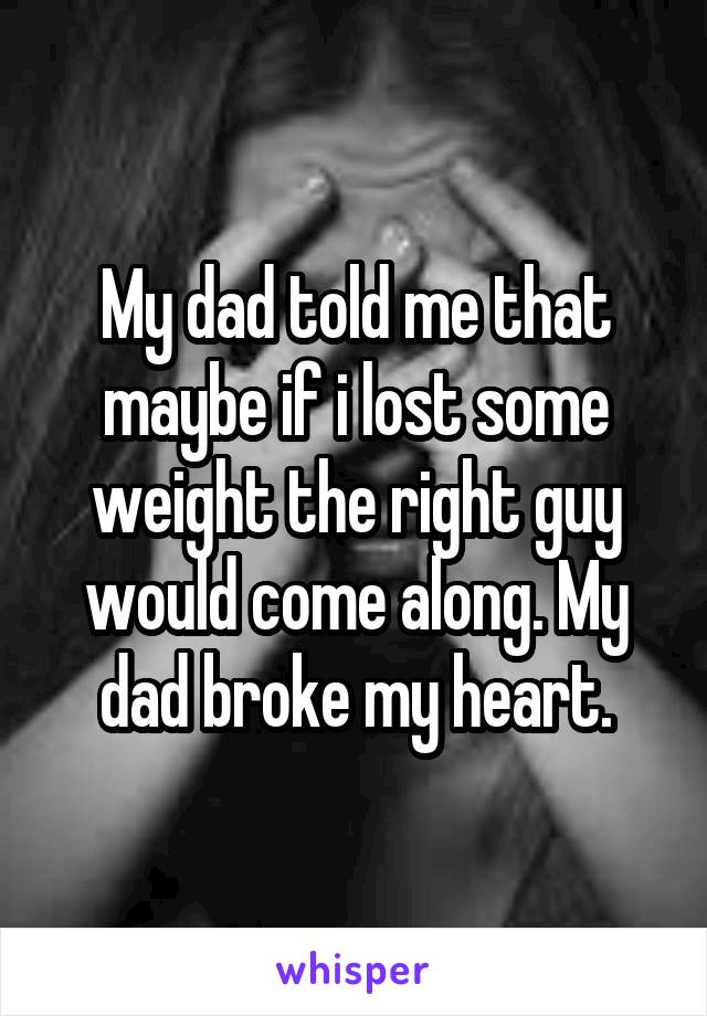 My dad told me that maybe if i lost some weight the right guy would come along. My dad broke my heart.