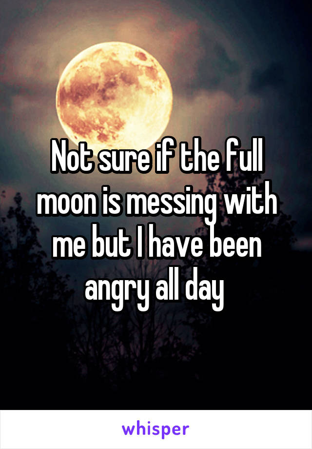 Not sure if the full moon is messing with me but I have been angry all day 