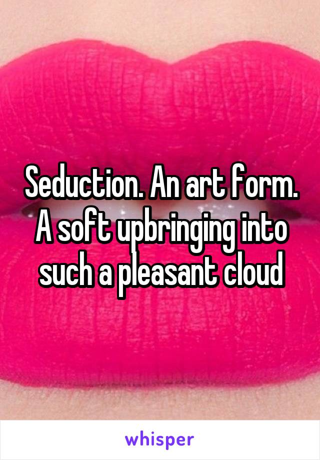 Seduction. An art form. A soft upbringing into such a pleasant cloud