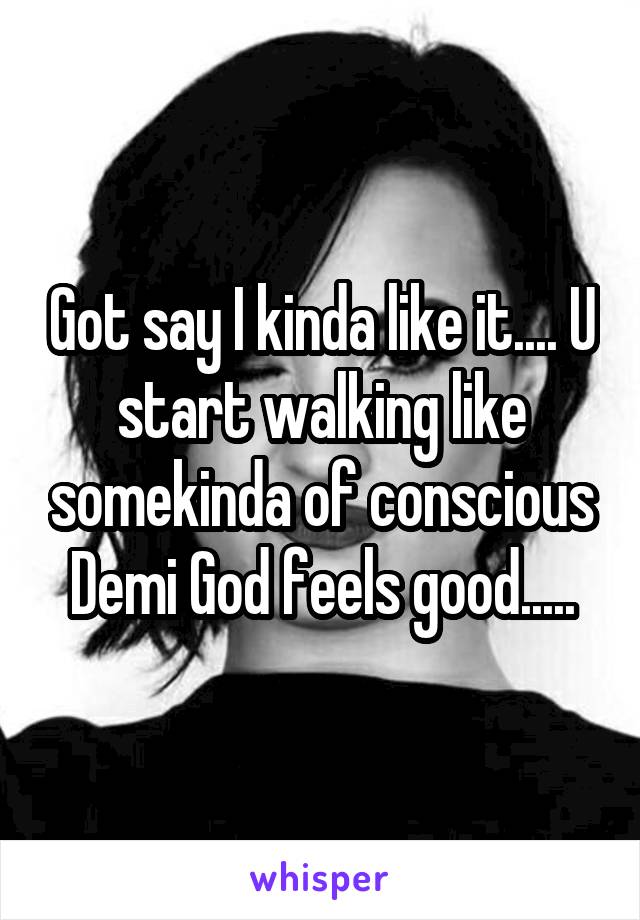 Got say I kinda like it.... U start walking like somekinda of conscious Demi God feels good.....