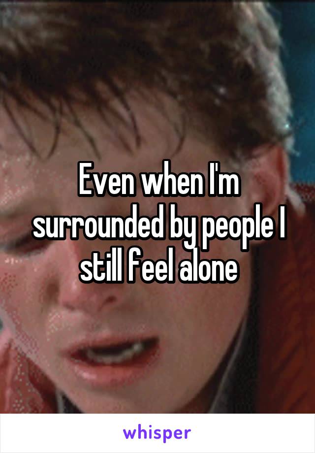 Even when I'm surrounded by people I still feel alone