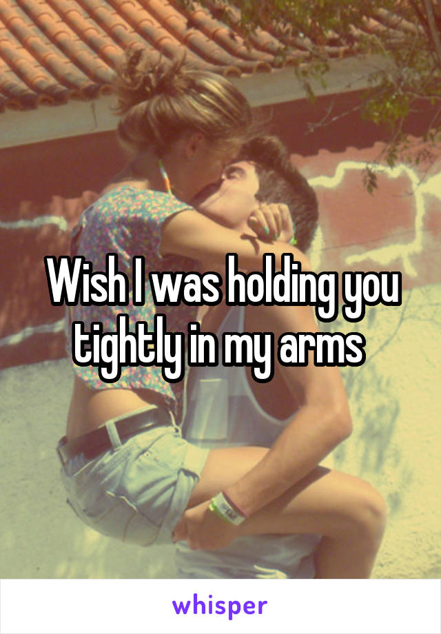 Wish I was holding you tightly in my arms 