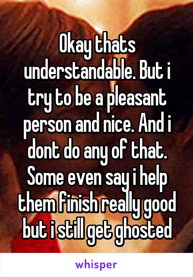 Okay thats understandable. But i try to be a pleasant person and nice. And i dont do any of that. Some even say i help them finish really good but i still get ghosted