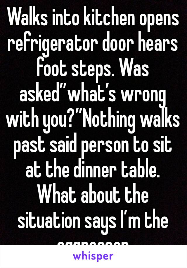 Walks into kitchen opens refrigerator door hears foot steps. Was asked”what’s wrong with you?”Nothing walks past said person to sit at the dinner table. What about the situation says I’m the aggressor