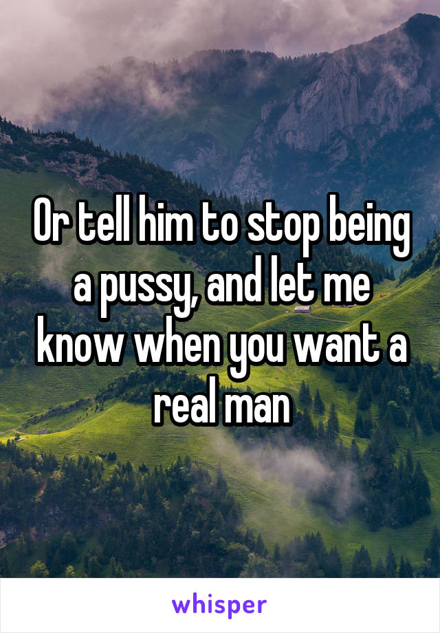 Or tell him to stop being a pussy, and let me know when you want a real man