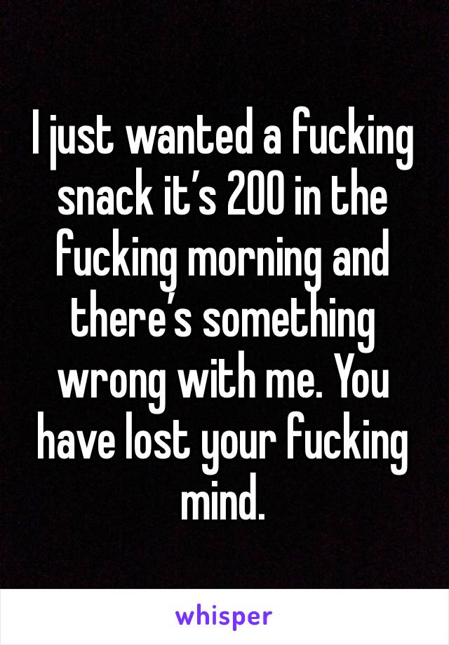 I just wanted a fucking snack it’s 200 in the fucking morning and there’s something wrong with me. You have lost your fucking mind.  