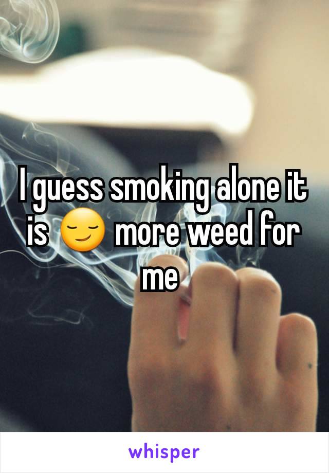 I guess smoking alone it is 😏 more weed for me 