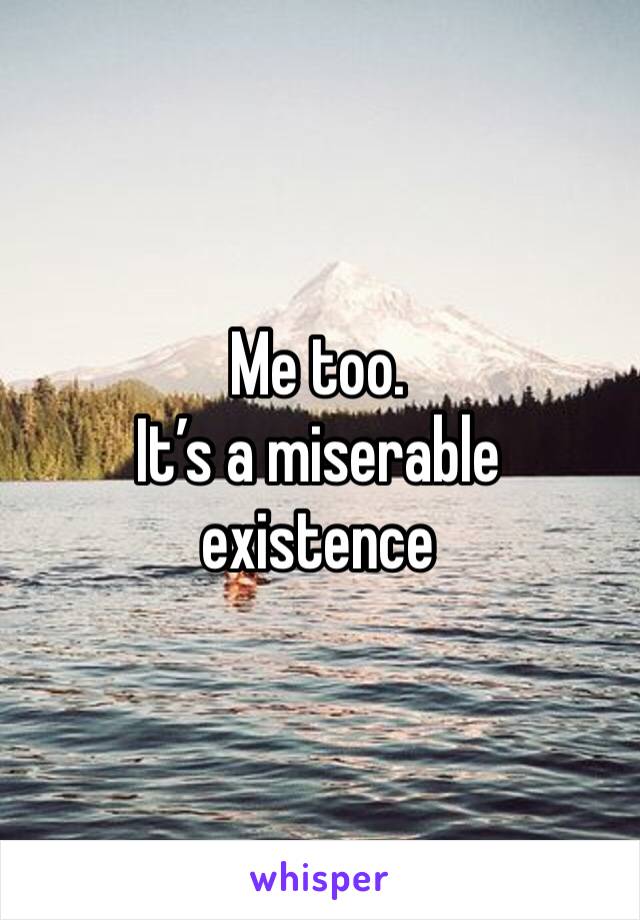 Me too. 
It’s a miserable existence 