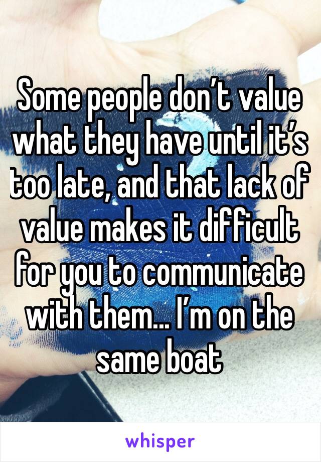 Some people don’t value what they have until it’s too late, and that lack of value makes it difficult for you to communicate with them... I’m on the same boat 