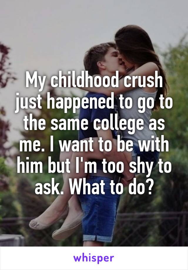 My childhood crush just happened to go to the same college as me. I want to be with him but I'm too shy to ask. What to do?