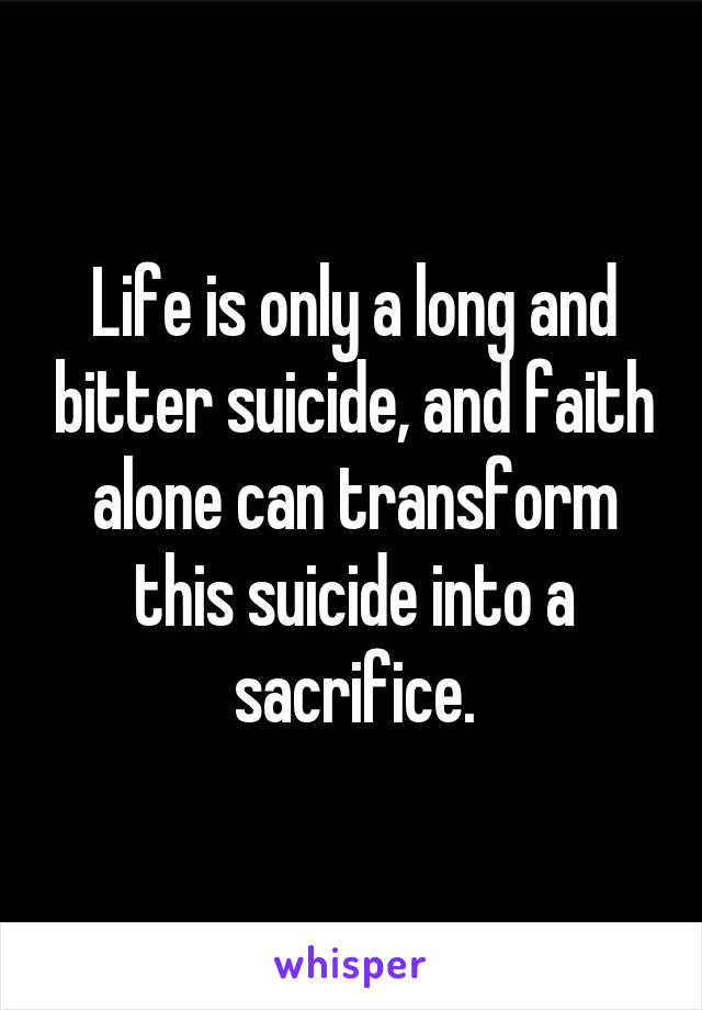 Life is only a long and bitter suicide, and faith alone can transform this suicide into a sacrifice.