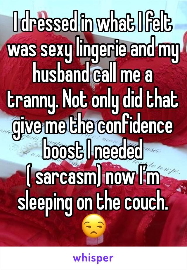 I dressed in what I felt was sexy lingerie and my husband call me a tranny. Not only did that give me the confidence boost I needed ( sarcasm) now I’m sleeping on the couch. 😒 