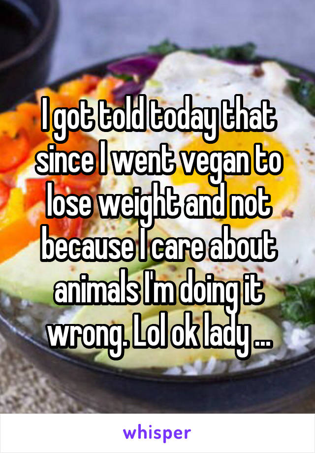 I got told today that since I went vegan to lose weight and not because I care about animals I'm doing it wrong. Lol ok lady ...