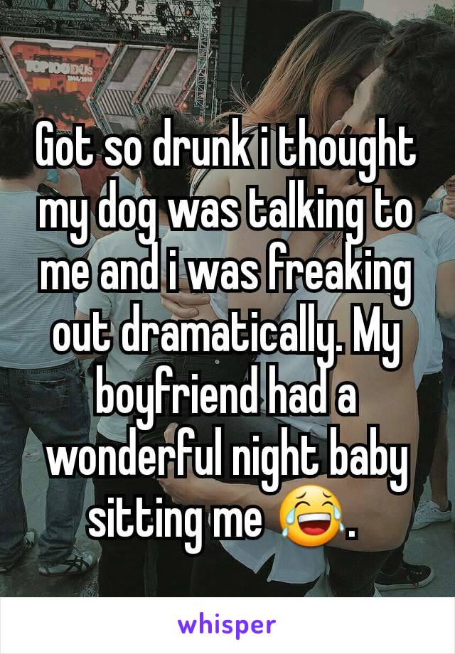 Got so drunk i thought my dog was talking to me and i was freaking out dramatically. My boyfriend had a wonderful night baby sitting me 😂. 