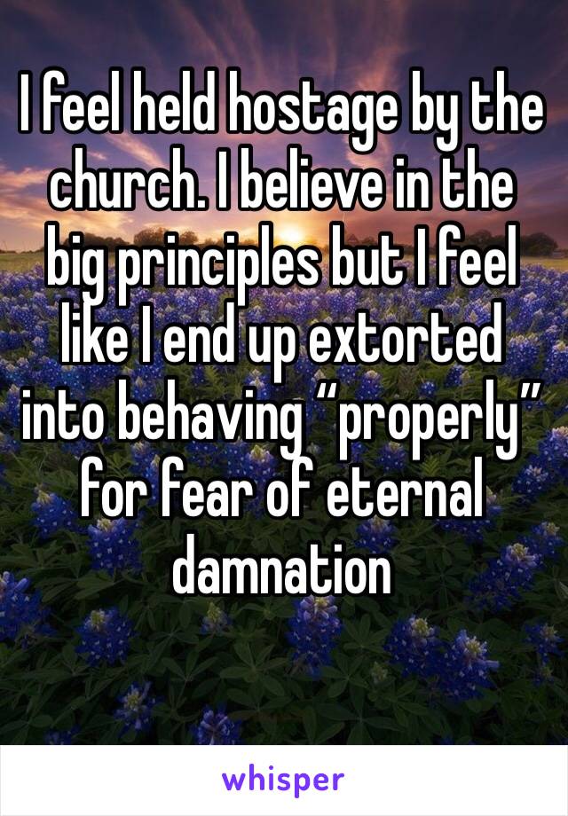 I feel held hostage by the church. I believe in the big principles but I feel like I end up extorted into behaving “properly” for fear of eternal damnation 