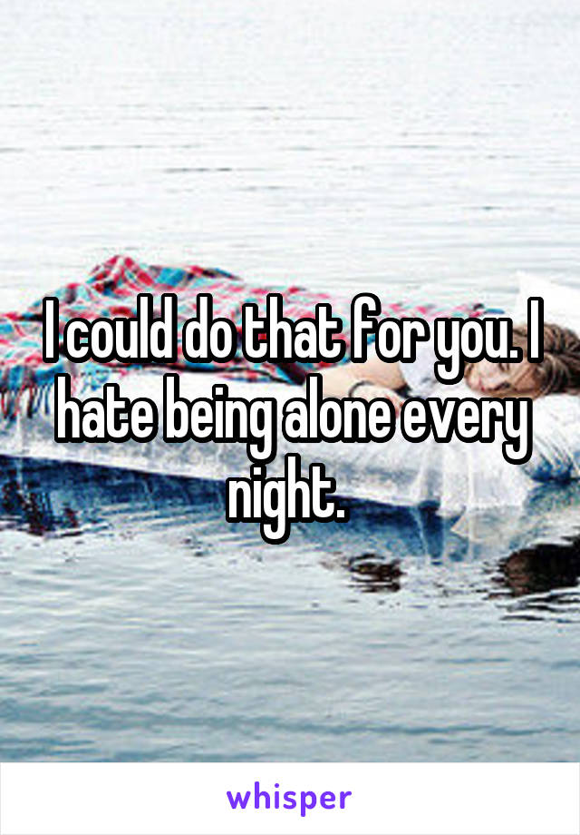 I could do that for you. I hate being alone every night. 