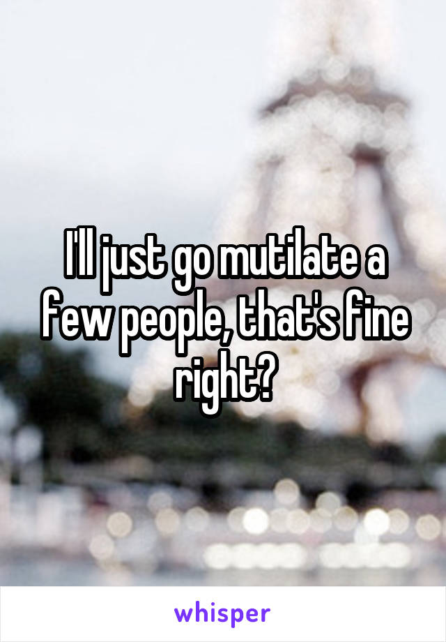 I'll just go mutilate a few people, that's fine right?