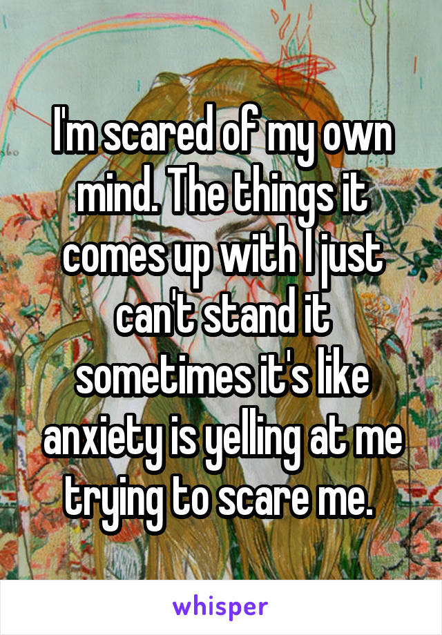 I'm scared of my own mind. The things it comes up with I just can't stand it sometimes it's like anxiety is yelling at me trying to scare me. 