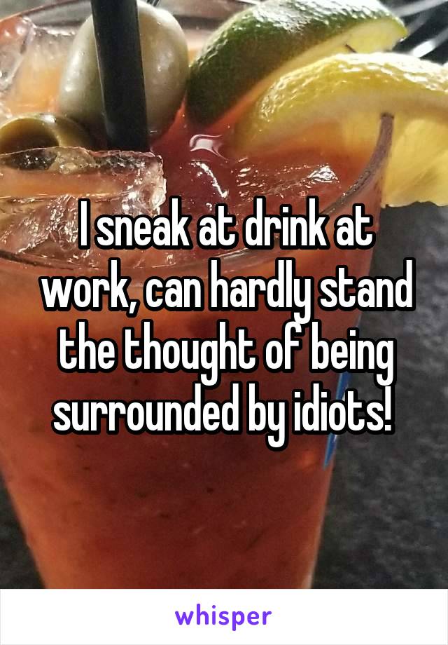 I sneak at drink at work, can hardly stand the thought of being surrounded by idiots! 