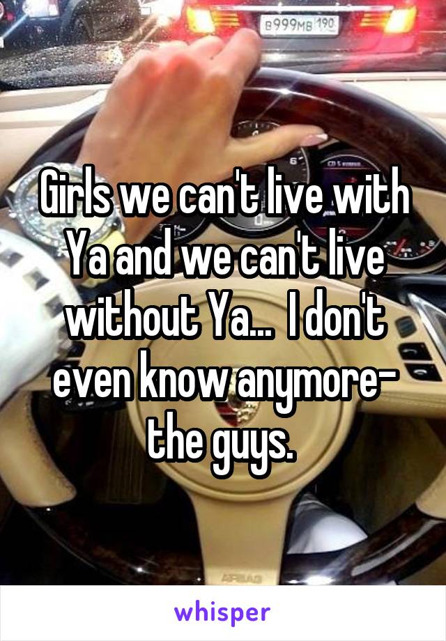 Girls we can't live with Ya and we can't live without Ya...  I don't even know anymore- the guys. 