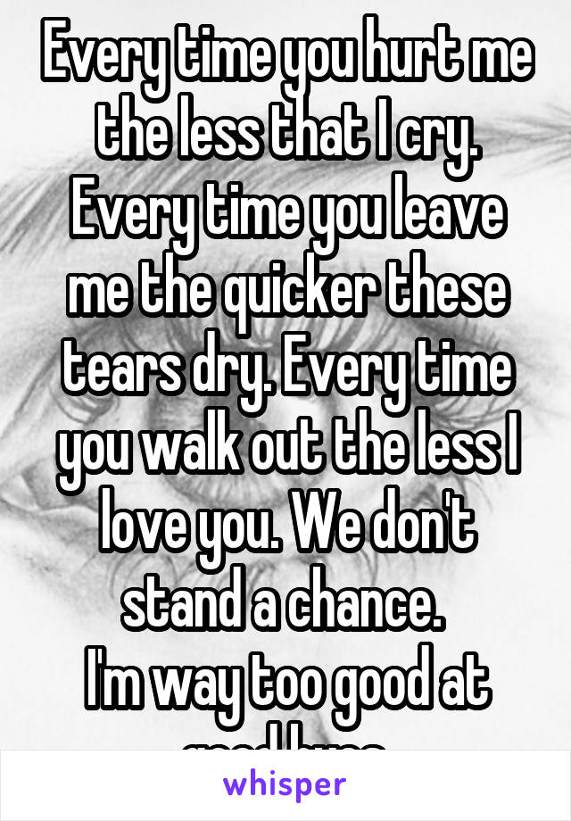 Every time you hurt me the less that I cry. Every time you leave me the quicker these tears dry. Every time you walk out the less I love you. We don't stand a chance. 
I'm way too good at good byes.