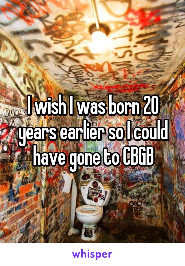 I wish I was born 20 years earlier so I could have gone to CBGB