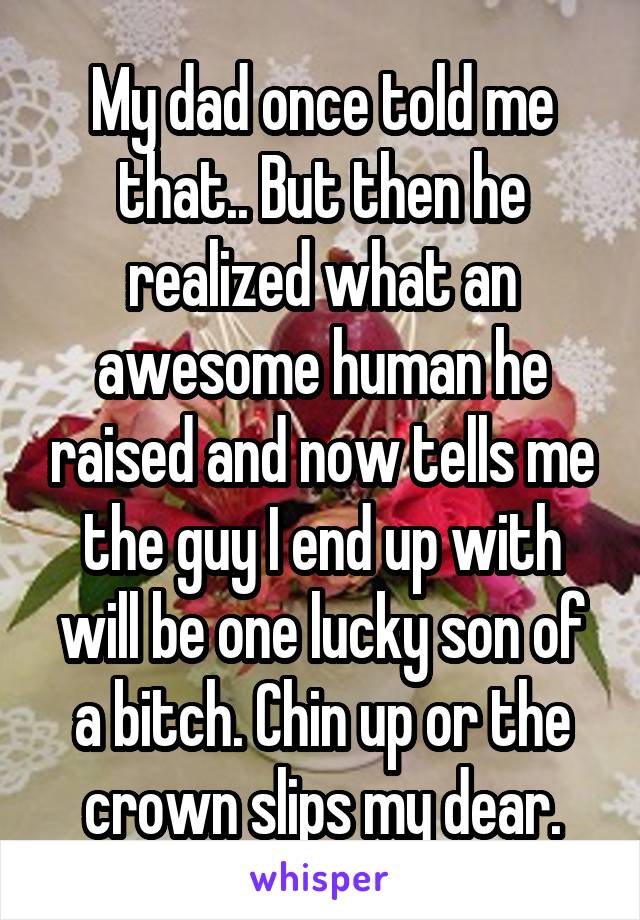 My dad once told me that.. But then he realized what an awesome human he raised and now tells me the guy I end up with will be one lucky son of a bitch. Chin up or the crown slips my dear.