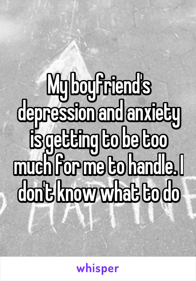 My boyfriend's depression and anxiety is getting to be too much for me to handle. I don't know what to do