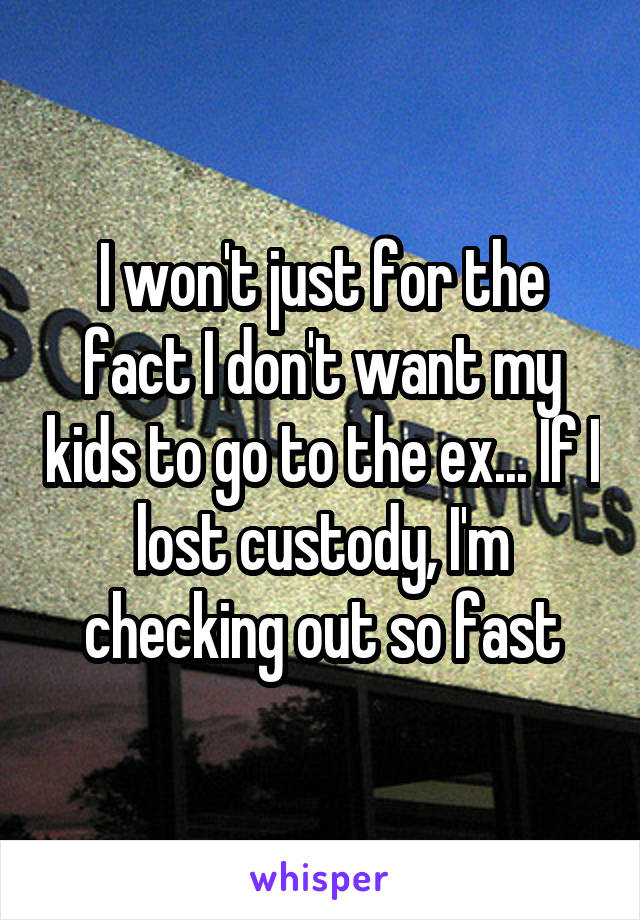 I won't just for the fact I don't want my kids to go to the ex... If I lost custody, I'm checking out so fast