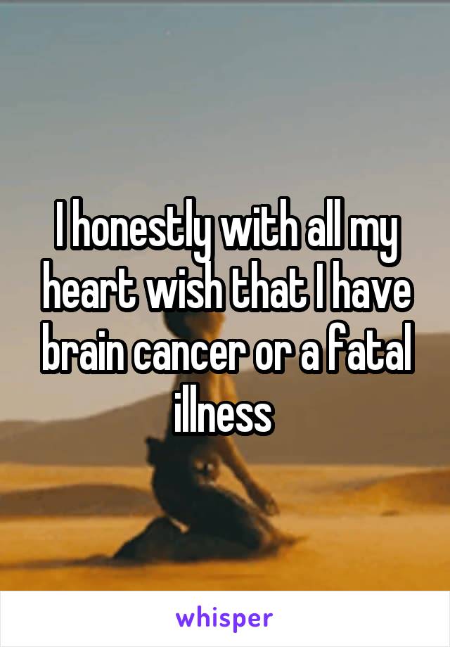 I honestly with all my heart wish that I have brain cancer or a fatal illness 