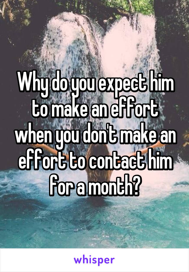 Why do you expect him to make an effort when you don't make an effort to contact him for a month?